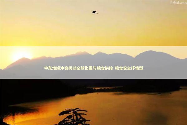 中东地缘冲突扰动全球化肥与粮食供给-粮食安全抒情型 新闻