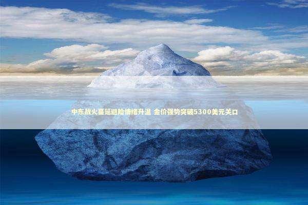 中东战火蔓延避险情绪升温 金价强势突破5300美元关口 新闻