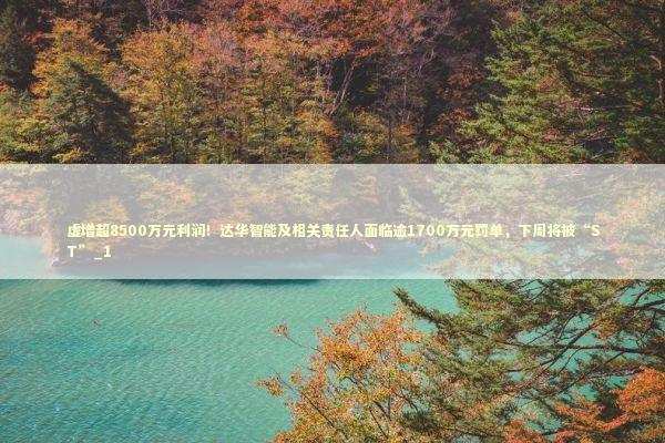 虚增超8500万元利润！达华智能及相关责任人面临逾1700万元罚单，下周将被“ST”_1 新闻