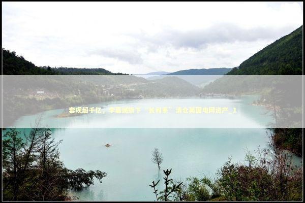 套现超千亿，李嘉诚旗下“长和系”清仓英国电网资产_1 新闻