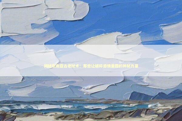 揭秘东南亚古老秘术：那些让破碎感情重圆的神秘力量 情感心理